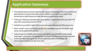 • Firewall beroperasi di level aplikasi dan dapat mempelajari informasi pada level
data aplikasi (yang dimaksudkan disini adalah isi (content) dari paket data
karena proxy pada dasarnya tidak beroperasi pada paket data)
• Filterisasi dilakukan berdasarkan data aplikasi, seperti perintah-perintah FTP
atau URL yang diakses lewat HTTP.
• Kelebihannya adalah relatif lebih aman daripada tipe packet filtering router
• lebih mudah untuk memeriksa (audit) dan mendata (log) semua aliran data
yang masuk pada level aplikasi.
• Kekurangannya adalah pemrosesan tambahan yang berlebih pada setiap
hubungan. yang akan mengakibatkan terdapat dua buah sambungan koneksi
antara pemakai dan gateway, dimana gateway akan memeriksa dan
meneruskan semua arus dari dua arah.
FireWall
Application Gateways
 