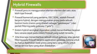 • Firewall jenis ini menggunakan elemen-elemen dari satu atau
lebih tipe firewall.
• Firewall komersial yang pertama, DEC SEAL, adalah firewall
berjenis hybrid, dengan menggunakan proxy pada sebuah
bastion hosts (mesin yang dilabeli sebagai “gatekeeper” ) dan
packet filtering pada gateway (“gate”).
• Sistem hybrid seringkali digunakan untuk menambahkan layanan
baru secara cepat pada sistem firewall yang sudah tersedia.
• Kita bisa saja menambahkan sebuah circuit gateway atau packet
filtering pada firewall berjenis application gateway, karena untuk
itu hanya diperlukan kode proxy yang baru yang ditulis untuk
setiap service baru yang akan disediakan.
FireWall
Hybrid Firewalls
 