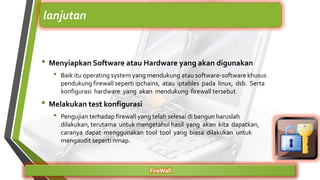 • Menyiapkan Software atau Hardware yang akan digunakan
• Baik itu operating system yang mendukung atau software-software khusus
pendukung firewall seperti ipchains, atau iptables pada linux, dsb. Serta
konfigurasi hardware yang akan mendukung firewall tersebut
• Melakukan test konfigurasi
• Pengujian terhadap firewall yang telah selesai di bangun haruslah
dilakukan, terutama untuk mengetahui hasil yang akan kita dapatkan,
caranya dapat menggunakan tool tool yang biasa dilakukan untuk
mengaudit seperti nmap.
FireWall
lanjutan
 