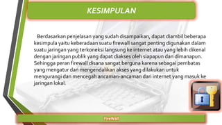 Berdasarkan penjelasan yang sudah disampaikan, dapat diambil beberapa
kesimpula yaitu keberadaan suatu firewall sangat penting digunakan dalam
suatu jaringan yang terkoneksi langsung ke internet atau yang lebih dikenal
dengan jaringan publik yang dapat diakses oleh siapapun dan dimanapun.
Sehingga peran firewall disana sangat berguna karena sebagai pembatas
yang mengatur dan mengendalikan akses yang dilakukan untuk
mengurangi dan mencegah ancaman-ancaman dari internet yang masuk ke
jaringan lokal.
FireWall
KESIMPULAN
 