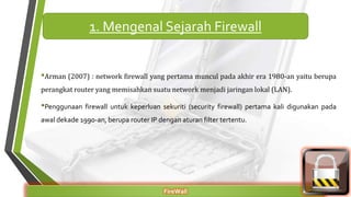 •Arman (2007) : network firewall yang pertama muncul pada akhir era 1980-an yaitu berupa
perangkat router yang memisahkan suatu network menjadi jaringan lokal (LAN).
•Penggunaan firewall untuk keperluan sekuriti (security firewall) pertama kali digunakan pada
awal dekade 1990-an, berupa router IP dengan aturan filter tertentu.
FireWall
1. Mengenal Sejarah Firewall
 