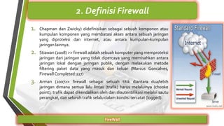 1. Chapman dan Zwicky) didefinisikan sebagai sebuah komponen atau
kumpulan komponen yang membatasi akses antara sebuah jaringan
yang diproteksi dan internet, atau antara kumpulan-kumpulan
jaringan lainnya.
2. Stiawan (2008) >> firewall adalah sebuah komputer yang memproteksi
jaringan dari jaringan yang tidak dipercaya yang memisahkan antara
jaringan lokal dengan jaringan publik, dengan melakukan metode
filtering paket data yang masuk dan keluar (Marcus Goncalves,
Firewall Completed:227)
3. Arman (2007>> firewall sebagai sebuah titik diantara dua/lebih
jaringan dimana semua lalu lintas (trafik) harus melaluinya (chooke
point); trafik dapat dikendalikan oleh dan diautentifikasi melalui sautu
perangkat, dan seluruh trafik selalu dalam kondisi tercatat (logged).
FireWall
2. Definisi Firewall
 