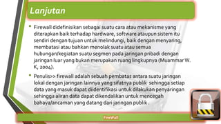• Firewall didefinisikan sebagai suatu cara atau mekanisme yang
diterapkan baik terhadap hardware, software ataupun sistem itu
sendiri dengan tujuan untuk melindungi, baik dengan menyaring,
membatasi atau bahkan menolak suatu atau semua
hubungan/kegiatan suatu segmen pada jaringan pribadi dengan
jaringan luar yang bukan merupakan ruang lingkupnya (MuammarW.
K, 2004).
• Penulis>> firewall adalah sebuah pembatas antara suatu jaringan
lokal dengan jaringan lainnya yang sifatnya publik sehingga setiap
data yang masuk dapat diidentifikasi untuk dilakukan penyaringan
sehingga aliran data dapat dikendalikan untuk mencegah
bahaya/ancaman yang datang dari jaringan publik .
FireWall
Lanjutan
 