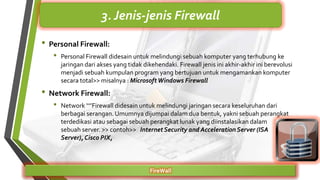 • Personal Firewall:
• Personal Firewall didesain untuk melindungi sebuah komputer yang terhubung ke
jaringan dari akses yang tidak dikehendaki. Firewall jenis ini akhir-akhir ini berevolusi
menjadi sebuah kumpulan program yang bertujuan untuk mengamankan komputer
secara total>> misalnya : MicrosoftWindows Firewall
• Network Firewall:
• Network ‘‘’’Firewall didesain untuk melindungi jaringan secara keseluruhan dari
berbagai serangan.Umumnya dijumpai dalam dua bentuk, yakni sebuah perangkat
terdedikasi atau sebagai sebuah perangkat lunak yang diinstalasikan dalam
sebuah server. >> contoh>> InternetSecurity and Acceleration Server (ISA
Server), Cisco PIX,
FireWall
3. Jenis-jenis Firewall
 