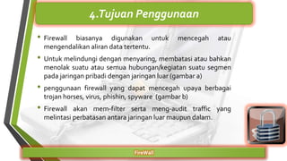 • Firewall biasanya digunakan untuk mencegah atau
mengendalikan aliran data tertentu.
• Untuk melindungi dengan menyaring, membatasi atau bahkan
menolak suatu atau semua hubungan/kegiatan suatu segmen
pada jaringan pribadi dengan jaringan luar (gambar a)
• penggunaan firewall yang dapat mencegah upaya berbagai
trojan horses, virus, phishin, spyware (gambar b)
• Firewall akan mem-filter serta meng-audit traffic yang
melintasi perbatasan antara jaringan luar maupun dalam.
FireWall
4.Tujuan Penggunaan
 