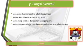 • Mengatur dan mengontrol lalu lintas jaringan
• Melakukan autentikasi terhadap akses
• Melindungi sumber daya dalam jaringan privat
• Mencatat semua kejadian, dan melaporkan kepada administrator
FireWall
5. Fungsi Firewall
 