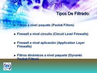 Tipos De Filtrado: Filtros a nivel paquete (Packet Filters) Firewall a nivel circuito (Circuit Level Firewalls) Firewall a nivel aplicación (Application Layer Firewalls) Filtros dinámicos a nivel paquete (Dynamic Packet Filters) 