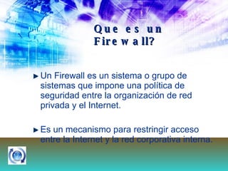 Que es un Firewall? Un Firewall es un sistema o grupo de sistemas que impone una política de seguridad entre la organización de red privada y el Internet.  Es un mecanismo para restringir acceso entre la Internet y la red corporativa interna.   