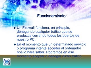Funcionamiento: Un Firewall funciona, en principio, denegando cualquier tráfico que se produzca cerrando todos los puertos de nuestro PC. En el momento que un determinado servicio o programa intente acceder al ordenador nos lo hará saber. Podremos en ese momento aceptar o denegar dicho tráfico.  