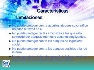 Características: No puede proteger contra aquellos ataques cuyo tráfico no pase a través de él.  No puede proteger de las amenazas a las que está sometido por ataques internos o usuarios negligentes.  No puede proteger contra los ataques de Ingeniería social.  No puede proteger contra los ataques posibles a la red interna.  No protege de los fallos de seguridad de los servicios y protocolos de los cuales se permita el tráfico.  Limitaciones: 