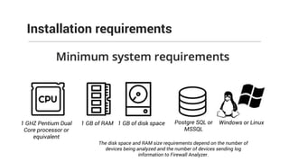 Installation requirements
1 GHZ Pentium Dual
Core processor or
equivalent
1 GB of RAM 1 GB of disk space Postgre SQL or
MSSQL
Windows or Linux
The disk space and RAM size requirements depend on the number of
devices being analyzed and the number of devices sending log
information to Firewall Analyzer.
 