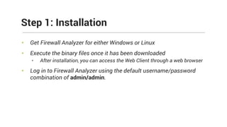 • Get Firewall Analyzer for either Windows or Linux
• Execute the binary files once it has been downloaded
• After installation, you can access the Web Client through a web browser
• Log in to Firewall Analyzer using the default username/password
combination of admin/admin.
Step 1: Installation
 