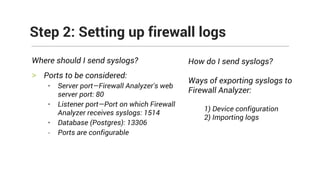 Where should I send syslogs?
> Ports to be considered:
• Server port—Firewall Analyzer's web
server port: 80
• Listener port—Port on which Firewall
Analyzer receives syslogs: 1514
• Database (Postgres): 13306
- Ports are configurable
Step 2: Setting up firewall logs
How do I send syslogs?
Ways of exporting syslogs to
Firewall Analyzer:
1) Device configuration
2) Importing logs
 
