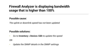 Possible cause:
The uplink or downlink speed has not been updated
Possible solutions:
• Go to Inventory > Device> Edit to update the speed
OR
• Update the SNMP details in the SNMP settings
Firewall Analyzer is displaying bandwidth
usage that is higher than 100%
 