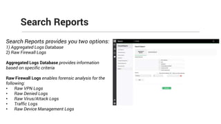 Search Reports
Search Reports provides you two options:
1) Aggregated Logs Database
2) Raw Firewall Logs
Aggregated Logs Database provides information
based on specific criteria
Raw Firewall Logs enables forensic analysis for the
following:
• Raw VPN Logs
• Raw Denied Logs
• Raw Virus/Attack Logs
• Traffic Logs
• Raw Device Management Logs
 