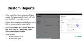 • If the predefined reports doesn't fit your
needs, then customized reports will help
you to satisfy your requirements
• For instance, say you want to know which
URL is consuming the most traffic
• Navigate to Reports > Custom reports >
Add report profile > Add report type >
Select report based on URL
• Select Graph
• X-axis = request count
• Y-axis = total bytes
Custom Reports
 