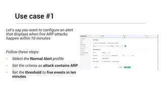 Let's say you want to configure an alert
that displays when five ARP attacks
happen within 10 minutes
Follow these steps:
• Select the Normal Alert profile
• Set the criteria as attack contains ARP
• Set the threshold to five events in ten
minutes
Use case #1
 