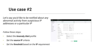 Let's say you'd like to be notified about any
abnormal activity from suspicious IP
addresses or a particular IP
Follow these steps:
• Select the Anomaly Alert profile
• Set the source IP criteria
• Set the threshold based on the IP requirement
Use case #2
 