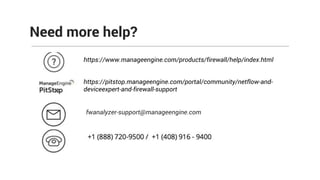 Need more help?
https://www.manageengine.com/products/firewall/help/index.html
https://pitstop.manageengine.com/portal/community/netflow-and-
deviceexpert-and-firewall-support
fwanalyzer-support@manageengine.com
 