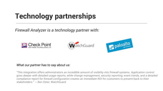 Firewall Analyzer is a technology partner with:
Technology partnerships
What our partner has to say about us:
"This integration offers administrators an incredible amount of visibility into firewall systems. Application control
goes deeper with detailed usage reports, while change management, security reporting, event trends, and a detailed
compliance report for firewall configuration creates an immediate ROI for customers to present back to their
stakeholders." — Ben Oster, WatchGuard
 