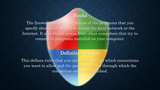 Blocks
The firewall can block the access of the programs that you
specify should not be able to access the local network or the
Internet. It also blocks access from other computers that try to
connect to programs installed on your computer.
Definition of rules
This defines rules that you can use to specify which connections
you want to allow and the ports and zones through which the
connection can be established.
 