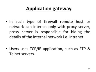 Application gateway
• In such type of firewall remote host or
network can interact only with proxy server,
proxy server is responsible for hiding the
details of the internal network i.e. intranet.
• Users uses TCP/IP application, such as FTP &
Telnet servers.
14
 