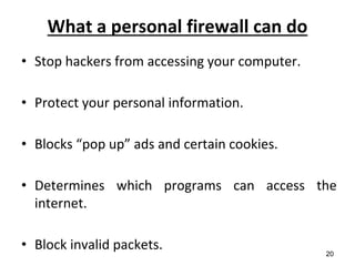 What a personal firewall can do
• Stop hackers from accessing your computer.
• Protect your personal information.
• Blocks “pop up” ads and certain cookies.
• Determines which programs can access the
internet.
• Block invalid packets. 20
 