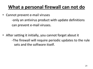 What a personal firewall can not do
• Cannot prevent e-mail viruses
-only an antivirus product with update definitions
can prevent e-mail viruses.
• After setting it initially, you cannot forget about it
-The firewall will require periodic updates to the rule
sets and the software itself.
21
 
