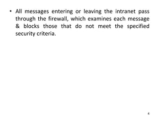 • All messages entering or leaving the intranet pass
through the firewall, which examines each message
& blocks those that do not meet the specified
security criteria.
4
 