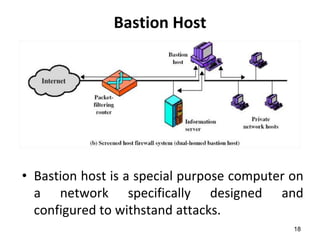 Bastion Host
• Bastion host is a special purpose computer on
a network specifically designed and
configured to withstand attacks.
18
 
