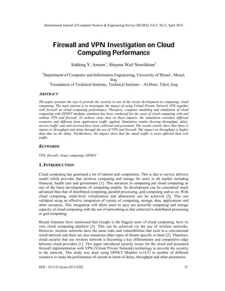 International Journal of Computer Science & Engineering Survey (IJCSES) Vol.5, No.2, April 2014
DOI : 10.5121/ijcses.2014.5202 15
Firewall and VPN Investigation on Cloud
Computing Performance
Siddeeq Y. Ameen1
, Shayma Wail Nourildean2
1
Department of Computer and Information Engineering, University of Mosul , Mosul,
Iraq
2
Foundation of Technical Institute, Technical Institute – Al-Dour, Tikrit, Iraq
ABSTRACT
The paper presents the way to provide the security to one of the recent development in computing, cloud
computing. The main interest is to investigate the impact of using Virtual Private Network VPN together
with firewall on cloud computing performance. Therefore, computer modeling and simulation of cloud
computing with OPNET modular simulator has been conducted for the cases of cloud computing with and
without VPN and firewall. To achieve clear idea on these impacts, the simulation considers different
scenarios and different form application traffic applied. Simulation results showing throughput, delay,
servers traffic sent and received have been collected and presented. The results clearly show that there is
impact in throughput and delay through the use of VPN and firewall. The impact on throughput is higher
than that on the delay. Furthermore, the impact show that the email traffic is more affected than web
traffic.
KEYWORDS
VPN, firewall, cloud, computing, OPNET
1. INTRODUCTION
Cloud computing has generated a lot of interest and competition. This is due to service delivery
model which provides that involves computing and storage for users in all market including
financial, health care and government [1]. This advances in computing put cloud computing as
one of the latest developments of computing models. Its development can be considered much
advanced than that of distributed computing, parallel processing, grid computing and so on. With
cloud computing, multi-level virtualization and abstraction can be achieved [2]. This can
validated using an effective integration of variety of computing, storage, data, applications and
other resources. This integration will allow users to easy use powerful computing and storage
capacity of cloud computing with the use of networking as that achieved in distributed processing
or grid computing.
Recent literature have mentioned that Google is the biggest users of cloud computing, have its
own cloud computing platform [3]. This can be achieved via the use of wireless networks.
However, wireless networks have the same risks and vulnerabilities that exist in a conventional
wired network and there are also numerous other types of threats specific to them [2]. Therefore,
cloud security that use wireless network is becoming a key differentiator and competitive edge
between cloud providers [1]. This paper introduced security issues for the cloud and presented
firewall implementation with VPN (Virtual Private Network) technology to provide the security
to the network. This study was done using OPNET Modeler (v14.5) in number of different
scenarios to study the performance of system in terms of delay, throughput and other parameters.
 