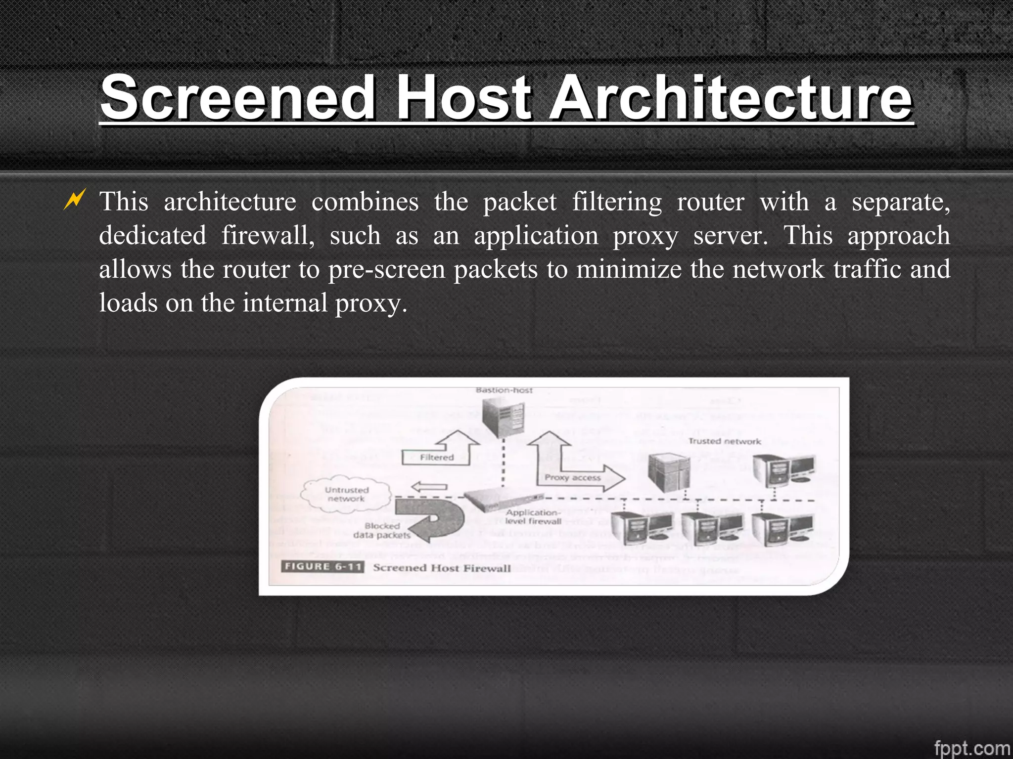 Screened Host ArchitectureScreened Host Architecture
 This architecture combines the packet filtering router with a separate,
dedicated firewall, such as an application proxy server. This approach
allows the router to pre-screen packets to minimize the network traffic and
loads on the internal proxy.
 