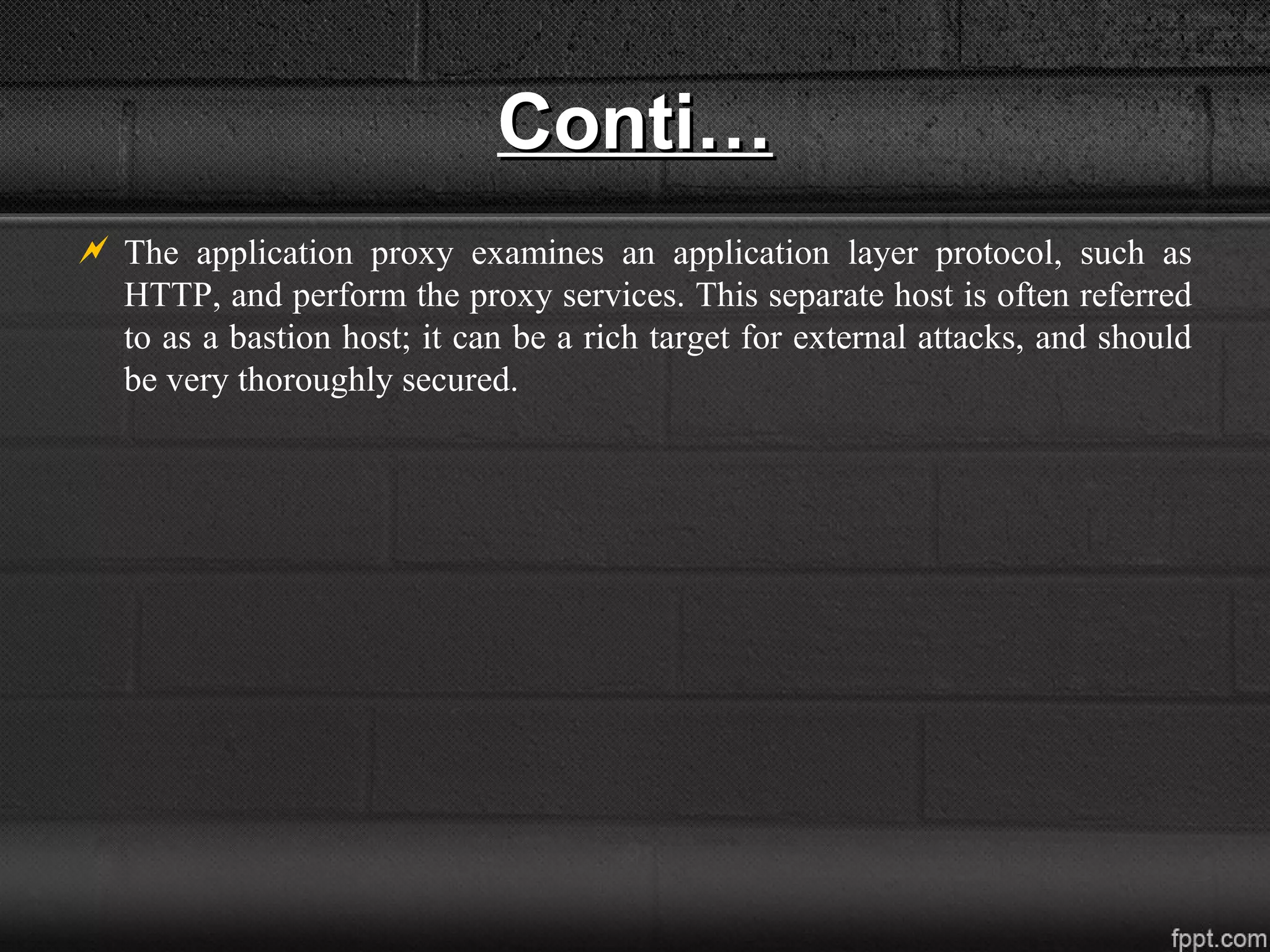 Conti…Conti…
 The application proxy examines an application layer protocol, such as
HTTP, and perform the proxy services. This separate host is often referred
to as a bastion host; it can be a rich target for external attacks, and should
be very thoroughly secured.
 