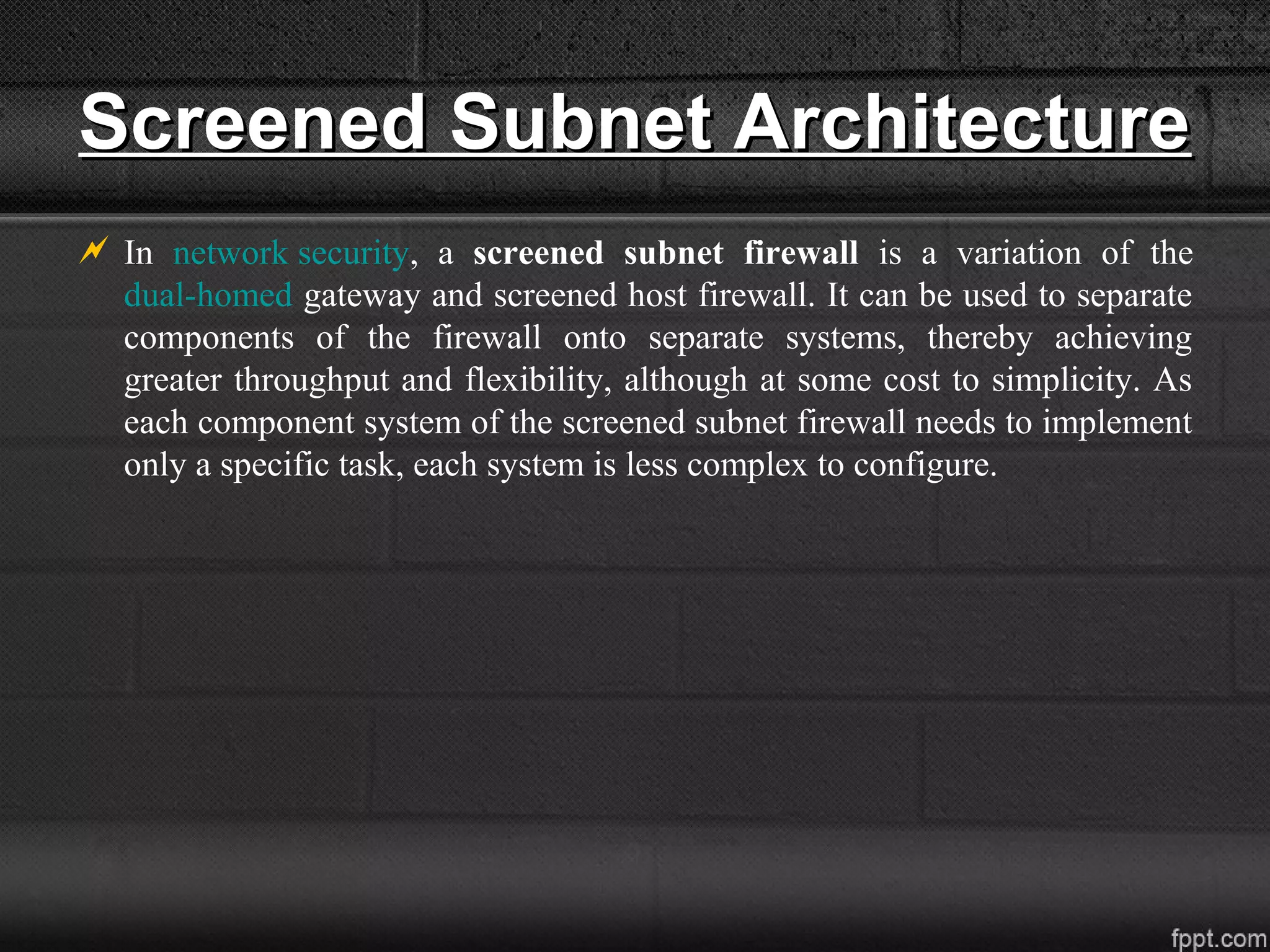 Screened Subnet ArchitectureScreened Subnet Architecture
 In network security, a screened subnet firewall is a variation of the
dual-homed gateway and screened host firewall. It can be used to separate
components of the firewall onto separate systems, thereby achieving
greater throughput and flexibility, although at some cost to simplicity. As
each component system of the screened subnet firewall needs to implement
only a specific task, each system is less complex to configure.
 