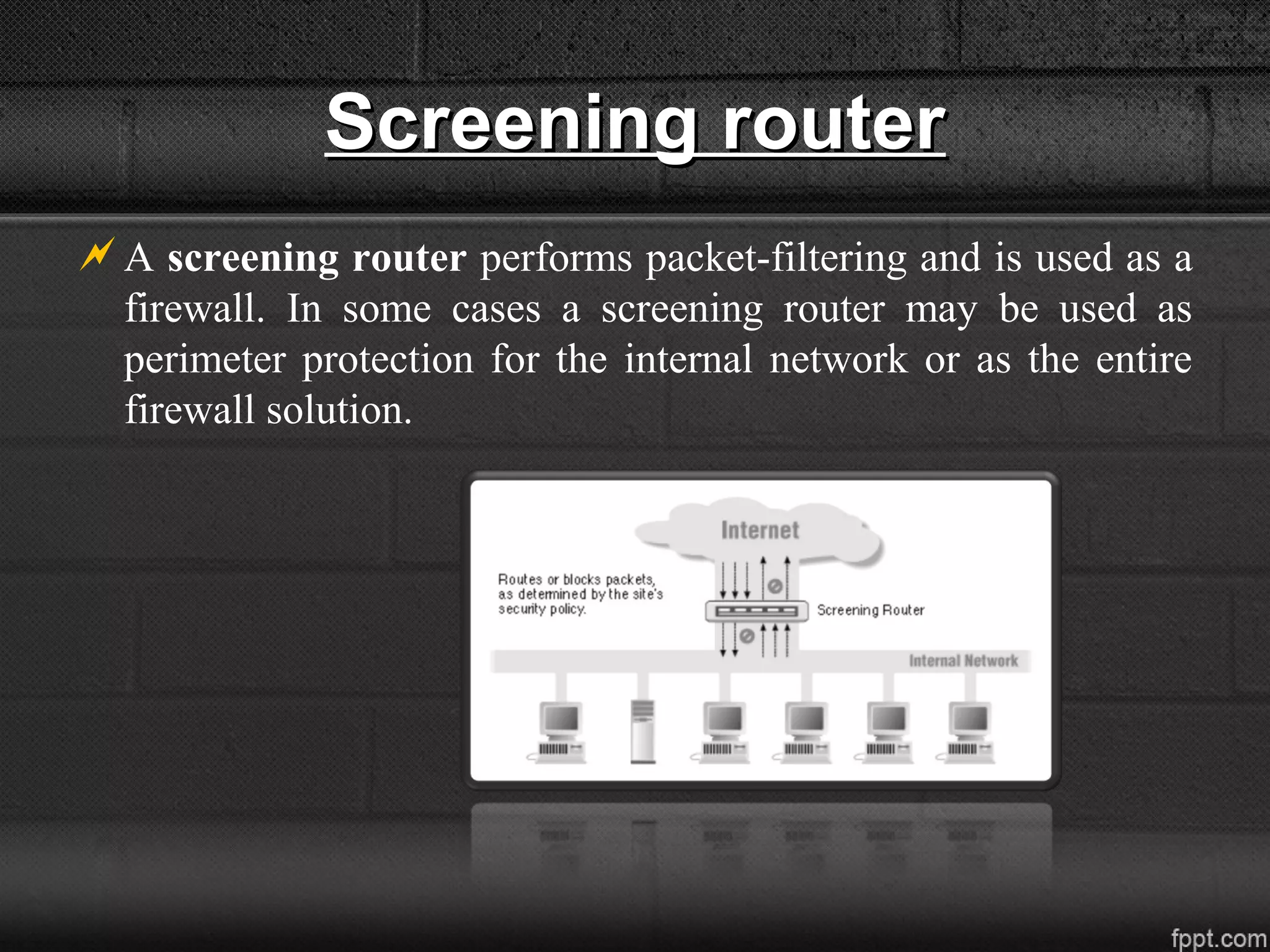 Screening routerScreening router
A screening router performs packet-filtering and is used as a
firewall. In some cases a screening router may be used as
perimeter protection for the internal network or as the entire
firewall solution.
 