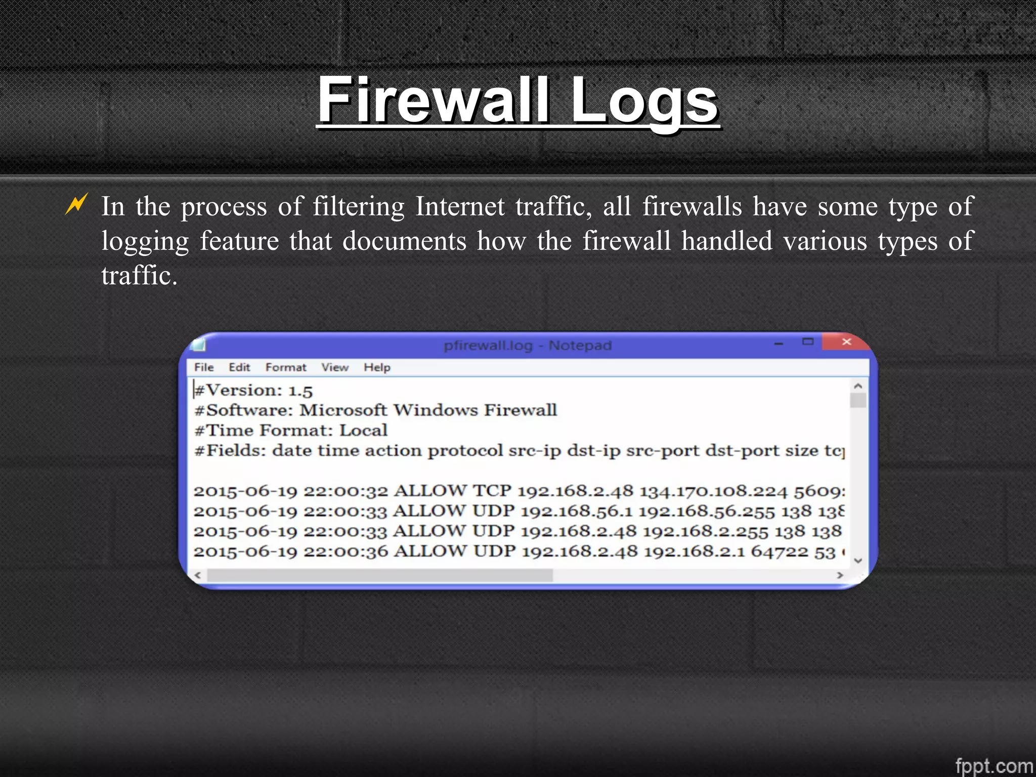 Firewall LogsFirewall Logs
 In the process of filtering Internet traffic, all firewalls have some type of
logging feature that documents how the firewall handled various types of
traffic.
 