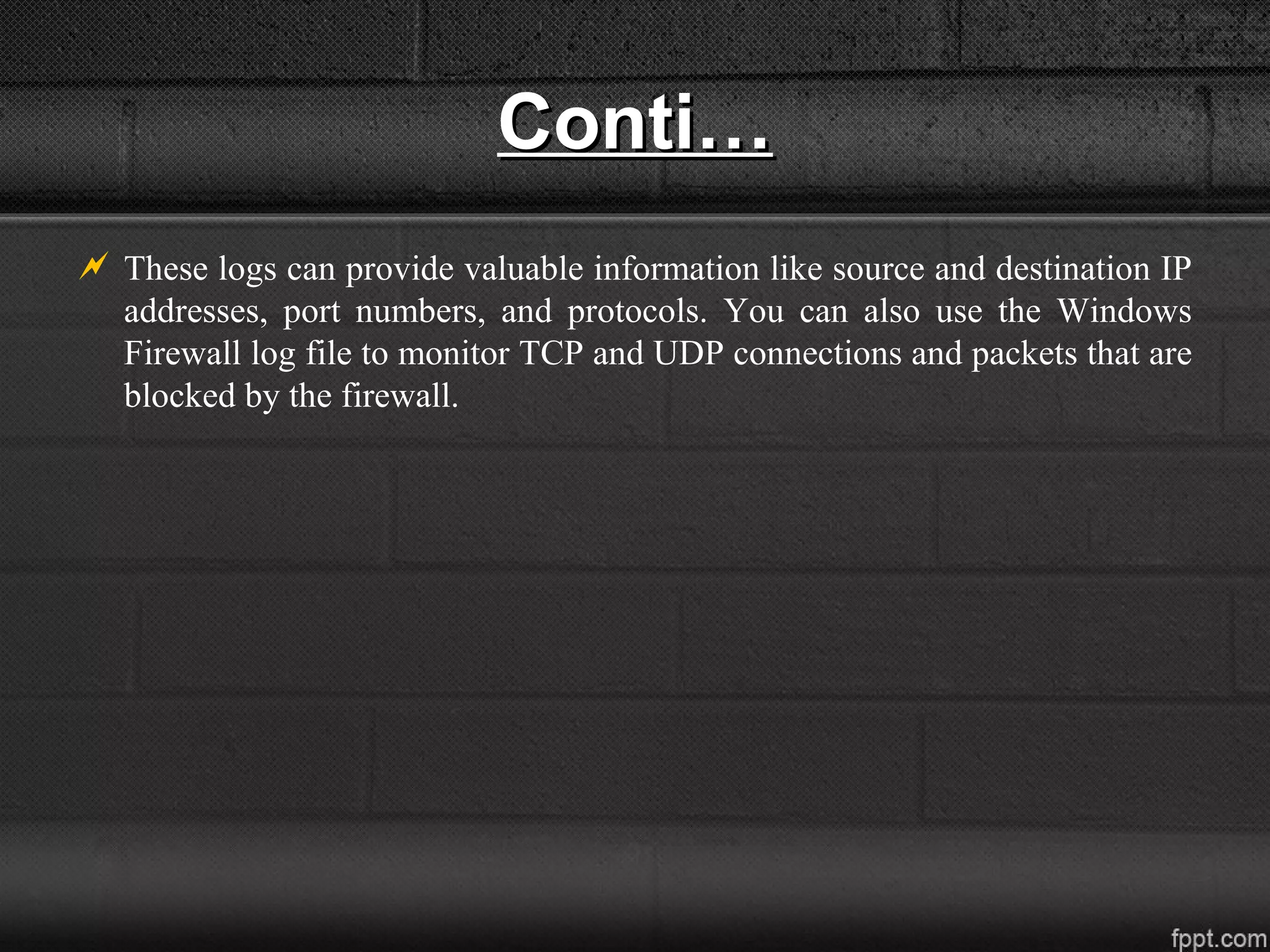 Conti…Conti…
 These logs can provide valuable information like source and destination IP
addresses, port numbers, and protocols. You can also use the Windows
Firewall log file to monitor TCP and UDP connections and packets that are
blocked by the firewall.
 