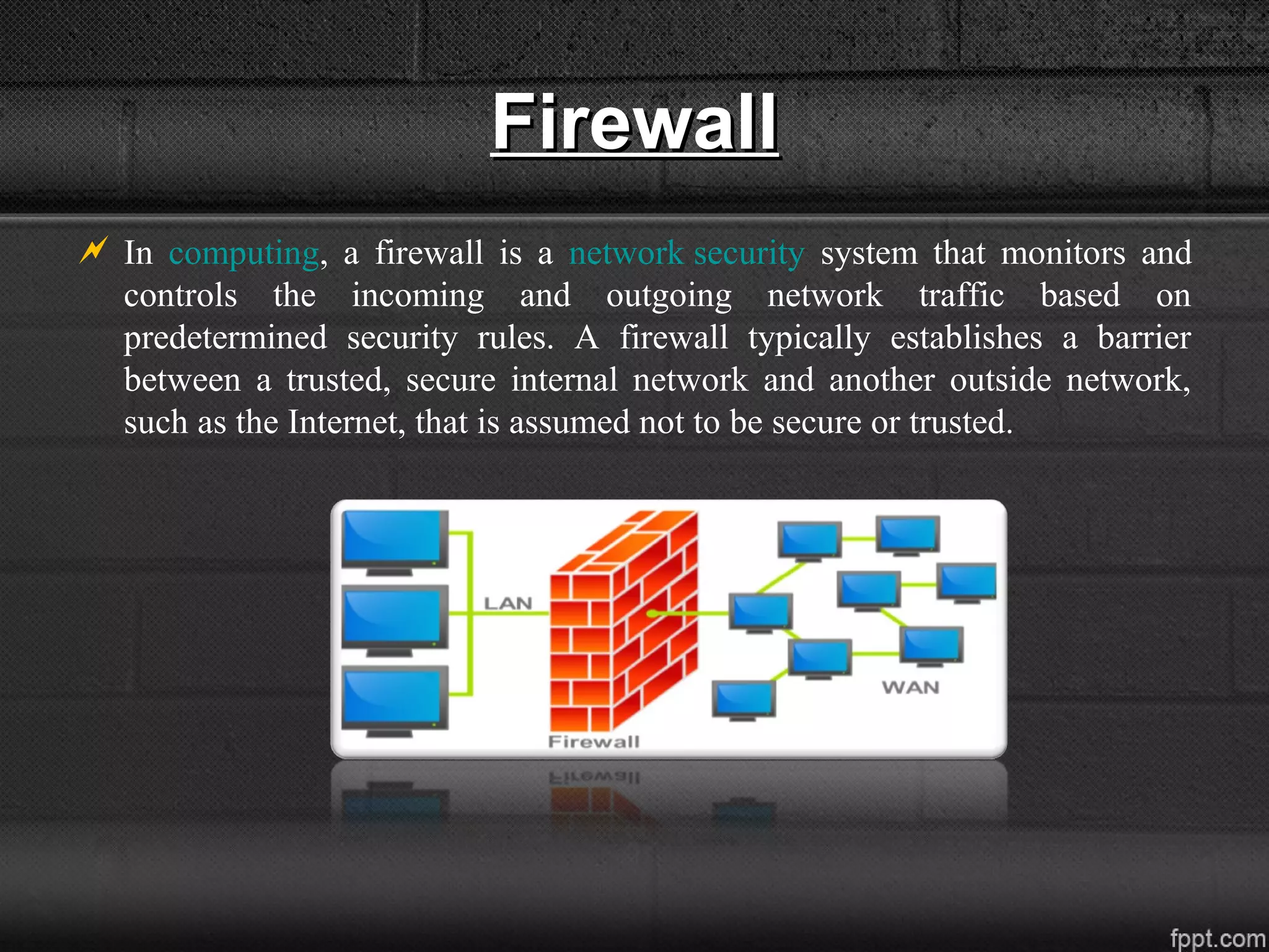 FirewallFirewall
 In computing, a firewall is a network security system that monitors and
controls the incoming and outgoing network traffic based on
predetermined security rules. A firewall typically establishes a barrier
between a trusted, secure internal network and another outside network,
such as the Internet, that is assumed not to be secure or trusted.
 