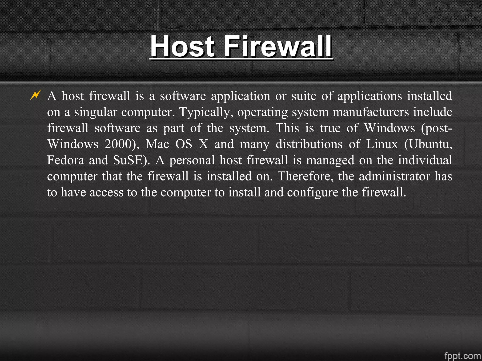 Host FirewallHost Firewall
 A host firewall is a software application or suite of applications installed
on a singular computer. Typically, operating system manufacturers include
firewall software as part of the system. This is true of Windows (post-
Windows 2000), Mac OS X and many distributions of Linux (Ubuntu,
Fedora and SuSE). A personal host firewall is managed on the individual
computer that the firewall is installed on. Therefore, the administrator has
to have access to the computer to install and configure the firewall.
 