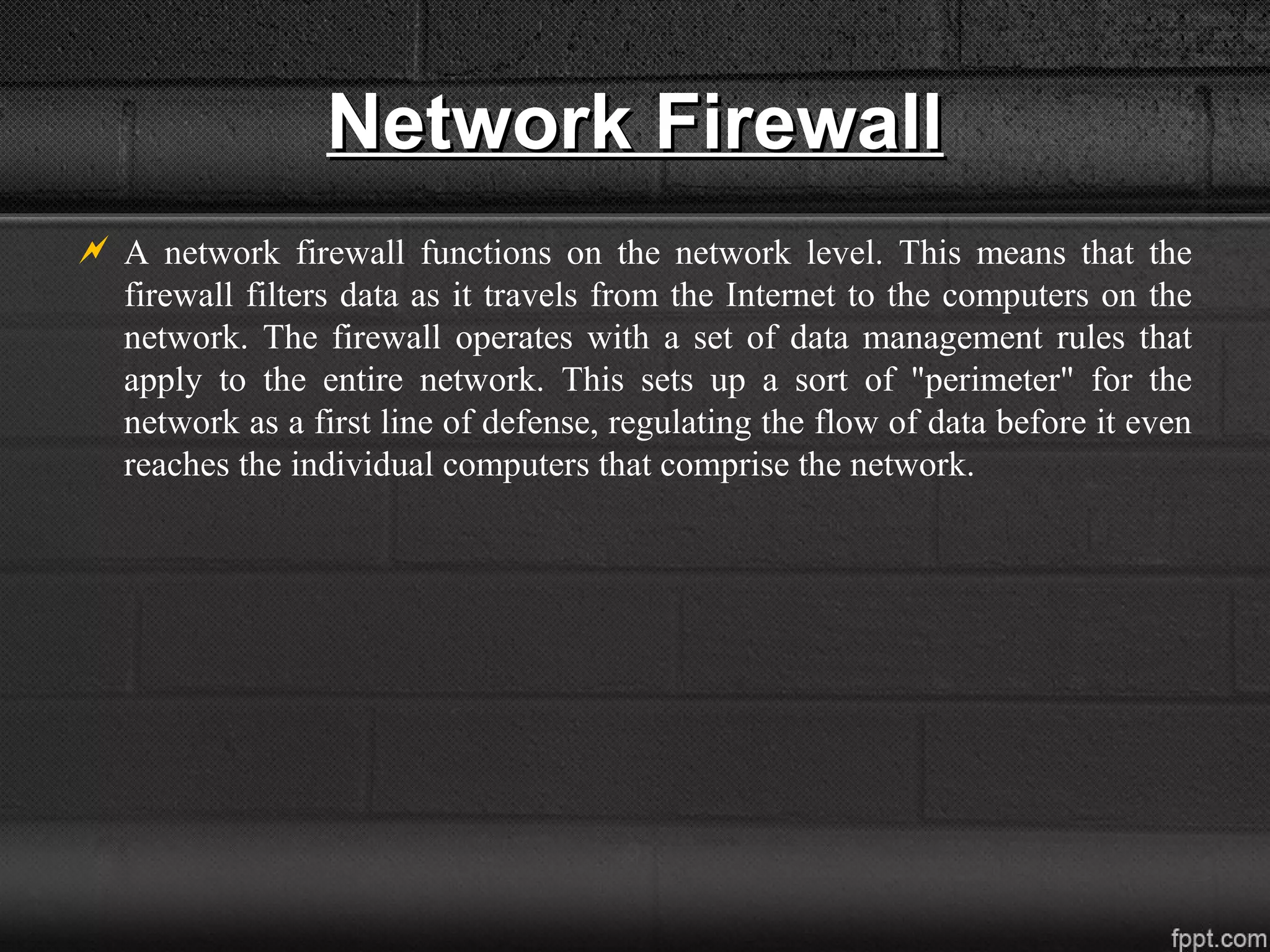 Network FirewallNetwork Firewall
 A network firewall functions on the network level. This means that the
firewall filters data as it travels from the Internet to the computers on the
network. The firewall operates with a set of data management rules that
apply to the entire network. This sets up a sort of "perimeter" for the
network as a first line of defense, regulating the flow of data before it even
reaches the individual computers that comprise the network.
 