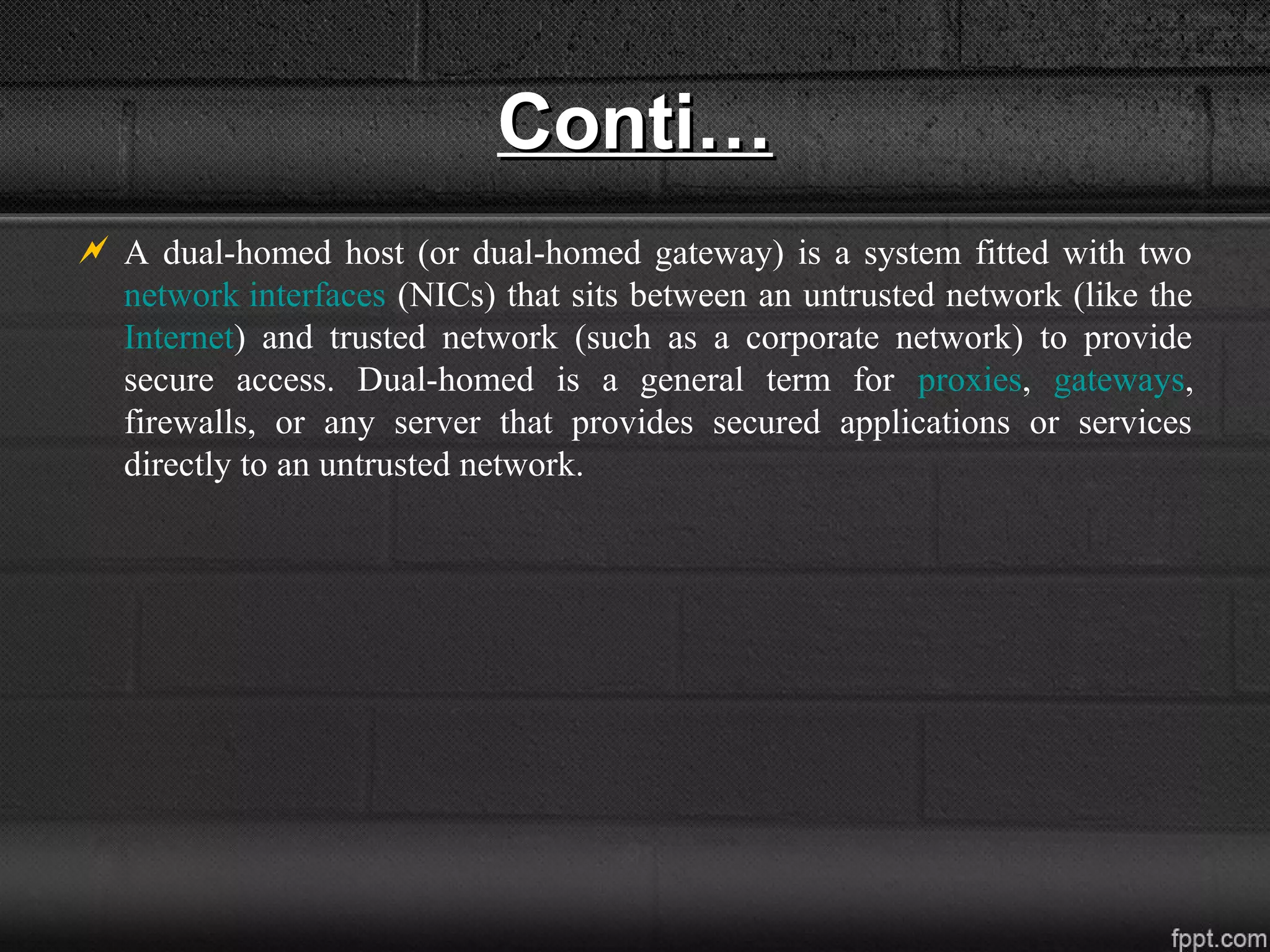 Conti…Conti…
 A dual-homed host (or dual-homed gateway) is a system fitted with two
network interfaces (NICs) that sits between an untrusted network (like the
Internet) and trusted network (such as a corporate network) to provide
secure access. Dual-homed is a general term for proxies, gateways,
firewalls, or any server that provides secured applications or services
directly to an untrusted network.
 