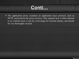 Conti…Conti…
 The application proxy examines an application layer protocol, such as
HTTP, and perform the proxy services. This separate host is often referred
to as a bastion host; it can be a rich target for external attacks, and should
be very thoroughly secured.
 