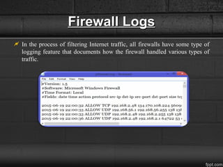 Firewall LogsFirewall Logs
 In the process of filtering Internet traffic, all firewalls have some type of
logging feature that documents how the firewall handled various types of
traffic.
 