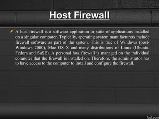 Host FirewallHost Firewall
 A host firewall is a software application or suite of applications installed
on a singular computer. Typically, operating system manufacturers include
firewall software as part of the system. This is true of Windows (post-
Windows 2000), Mac OS X and many distributions of Linux (Ubuntu,
Fedora and SuSE). A personal host firewall is managed on the individual
computer that the firewall is installed on. Therefore, the administrator has
to have access to the computer to install and configure the firewall.
 
