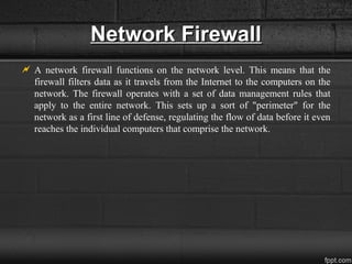 Network FirewallNetwork Firewall
 A network firewall functions on the network level. This means that the
firewall filters data as it travels from the Internet to the computers on the
network. The firewall operates with a set of data management rules that
apply to the entire network. This sets up a sort of "perimeter" for the
network as a first line of defense, regulating the flow of data before it even
reaches the individual computers that comprise the network.
 