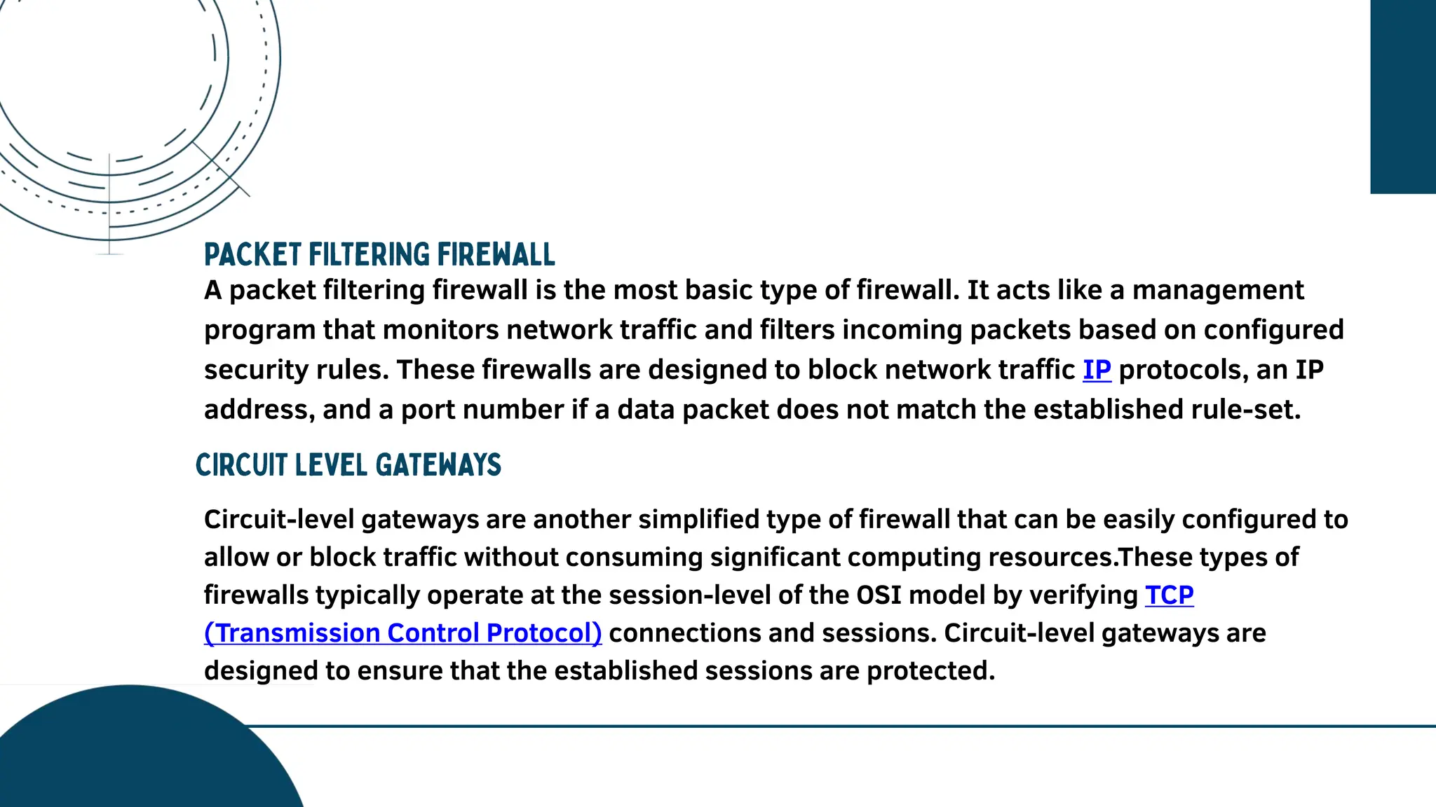 A vision needs to be explained further
and in detail because it is one of the
main points about your future
projection and your best goal. The
company perspective can be seen in
this session.
A packet filtering firewall is the most basic type of firewall. It acts like a management
program that monitors network traffic and filters incoming packets based on configured
security rules. These firewalls are designed to block network traffic IP protocols, an IP
address, and a port number if a data packet does not match the established rule-set.
Circuit-level gateways are another simplified type of firewall that can be easily configured to
allow or block traffic without consuming significant computing resources.These types of
firewalls typically operate at the session-level of the OSI model by verifying TCP
(Transmission Control Protocol) connections and sessions. Circuit-level gateways are
designed to ensure that the established sessions are protected.
 