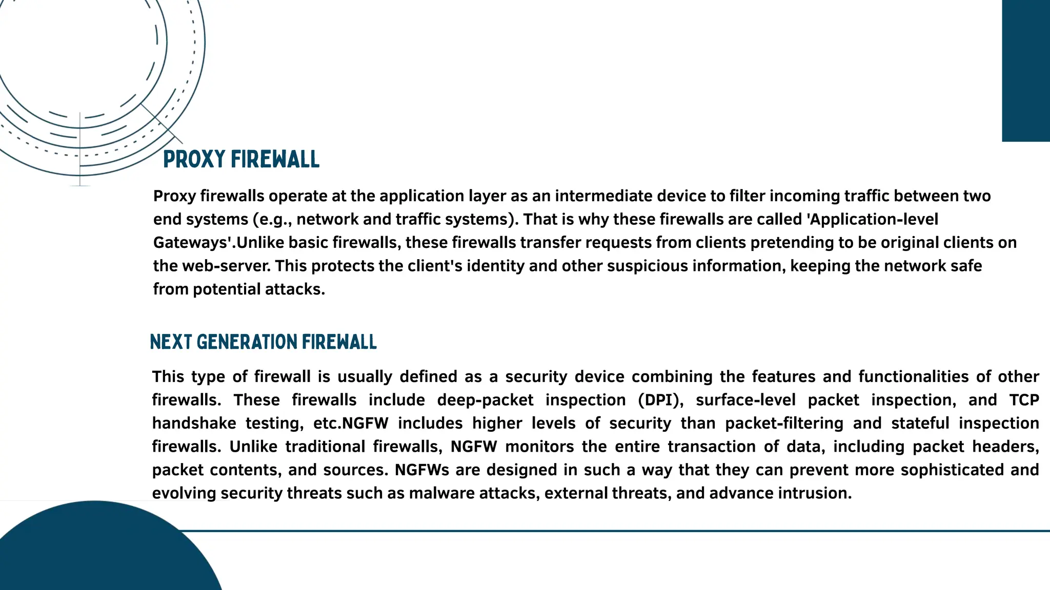Proxy firewalls operate at the application layer as an intermediate device to filter incoming traffic between two
end systems (e.g., network and traffic systems). That is why these firewalls are called 'Application-level
Gateways'.Unlike basic firewalls, these firewalls transfer requests from clients pretending to be original clients on
the web-server. This protects the client's identity and other suspicious information, keeping the network safe
from potential attacks.
This type of firewall is usually defined as a security device combining the features and functionalities of other
firewalls. These firewalls include deep-packet inspection (DPI), surface-level packet inspection, and TCP
handshake testing, etc.NGFW includes higher levels of security than packet-filtering and stateful inspection
firewalls. Unlike traditional firewalls, NGFW monitors the entire transaction of data, including packet headers,
packet contents, and sources. NGFWs are designed in such a way that they can prevent more sophisticated and
evolving security threats such as malware attacks, external threats, and advance intrusion.
 