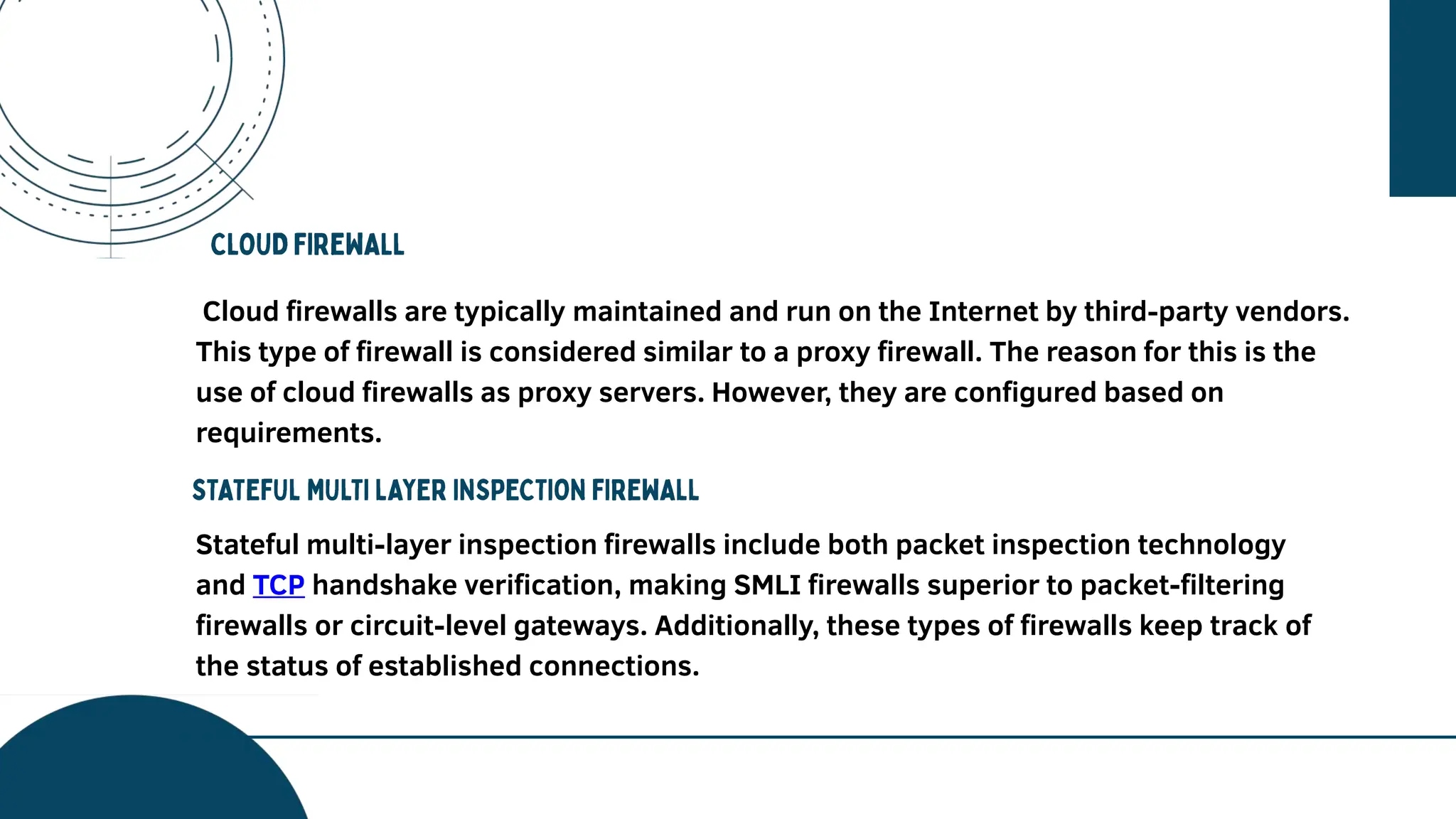 Cloud firewalls are typically maintained and run on the Internet by third-party vendors.
This type of firewall is considered similar to a proxy firewall. The reason for this is the
use of cloud firewalls as proxy servers. However, they are configured based on
requirements.
Stateful multi-layer inspection firewalls include both packet inspection technology
and TCP handshake verification, making SMLI firewalls superior to packet-filtering
firewalls or circuit-level gateways. Additionally, these types of firewalls keep track of
the status of established connections.
 