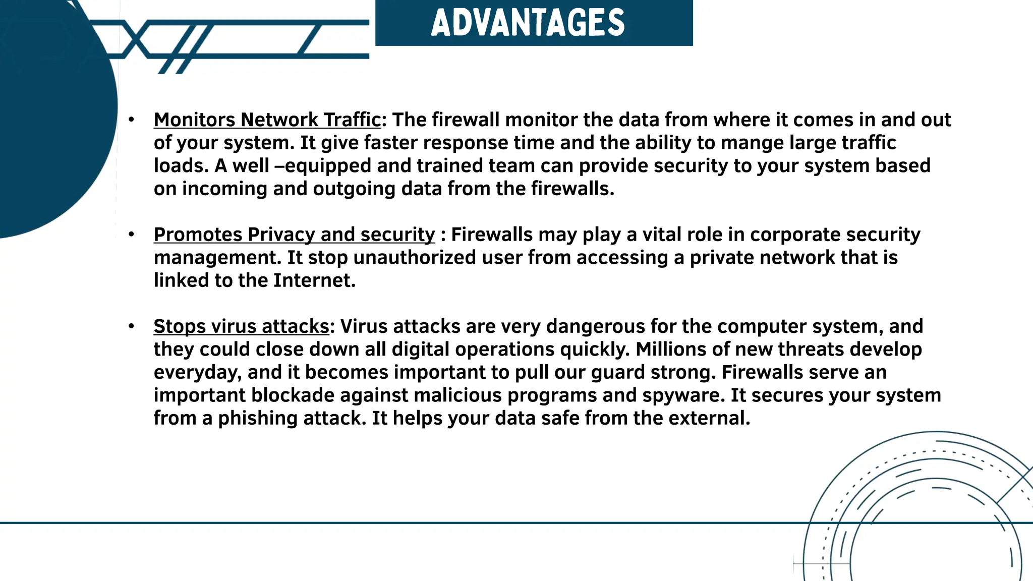 • Monitors Network Traffic: The firewall monitor the data from where it comes in and out
of your system. It give faster response time and the ability to mange large traffic
loads. A well –equipped and trained team can provide security to your system based
on incoming and outgoing data from the firewalls.
• Promotes Privacy and security : Firewalls may play a vital role in corporate security
management. It stop unauthorized user from accessing a private network that is
linked to the Internet.
• Stops virus attacks: Virus attacks are very dangerous for the computer system, and
they could close down all digital operations quickly. Millions of new threats develop
everyday, and it becomes important to pull our guard strong. Firewalls serve an
important blockade against malicious programs and spyware. It secures your system
from a phishing attack. It helps your data safe from the external.
 
