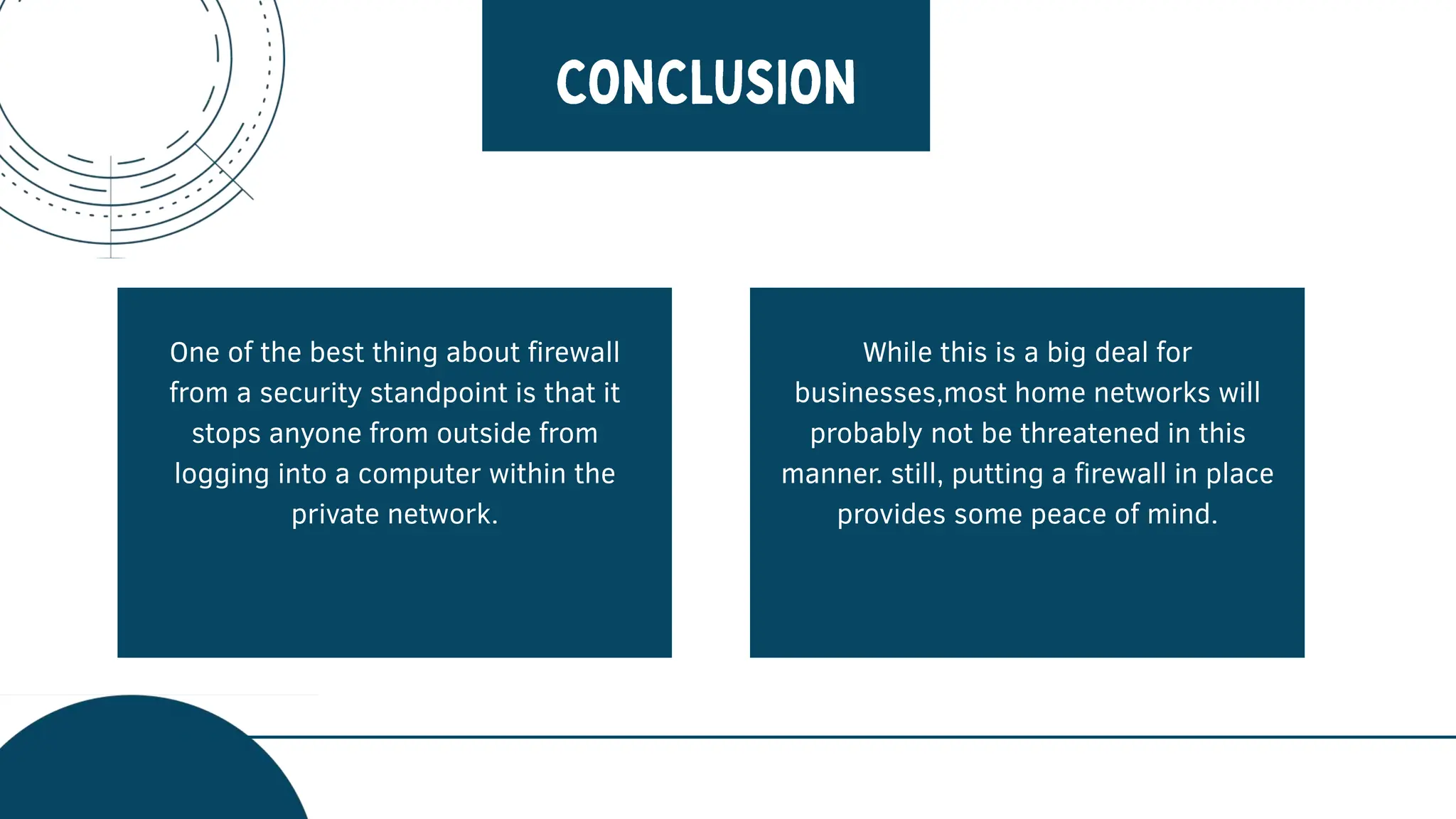 One of the best thing about firewall
from a security standpoint is that it
stops anyone from outside from
logging into a computer within the
private network.
While this is a big deal for
businesses,most home networks will
probably not be threatened in this
manner. still, putting a firewall in place
provides some peace of mind.
 